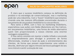 BALÃO EM LANÇAMENTOS IMOBILIÁRIOS


    É claro que o sucesso imobiliário começa na definição do
produto e na estratégia de comercialização, mas o marketing
pode dar uma mãozinha. Com o "boom" imobiliário que estamos
vivendo uma das maiores dificuldades encontradas durante o
lançamento de um produto imobiliário é a concorrência.
    Para tanto a OPEN, com o foco no marketing imobiliário,
especializou suas ações com Balão (Balonismo em Voo Cativo),
em lançamentos imobiliários, uma forma de mídia alternativa
quem vem proporcionando a nossos clientes uma enorme
vantagem competitiva.
    O Voo cativo consiste em manter o balão inflado e ancorado
no empreendimento para divulgar e promover de forma
diferenciada, sinalizar o local da ação e entretenimento dos
clientes, de forma que possam experimentar uma subida e
descida, desfrutar por alguns minutos da futura paisagem do seu
novo imóvel e sentir a emoção de voar.
 
