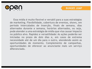 BUNGEE JUMP



   Essa mídia é muito flexível e versátil para a suas estratégias
de marketing. Flexibilidade, cobertura de eventos, shows, em
período intercalados de inserção, finais de semana, dias
alternados durante a semana, horários alternados, ou seja,
pode atender a uma estratégia de mídia que visa causar impacto
no público alvo. Rapidez e versatilidade: As ações poderão ser
iniciadas no prazo de dois dias e, em casos de extrema
necessidade até de um dia para o outro, atendendo assim as
oportunidades de momento. Complemento de campanhas,
oportunidades de oferecer ao anunciante mais um serviço
diferenciado.
 