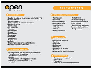 OPEN CASTING                                    OPEN MÍDIAS ALTERNATIVAS
- Cessão da mão de obra temporária (lei 6.019)   -   Panfletagem            - Moto trailer
- Promotores(as)                                 -   Bikedoor               - Caminhão display
- Demonstradores                                 -   Bikefit-Bikelight      - Caminhão vitrini viva
- Recepcionista para feiras e eventos            -   Mochila pirulito       - Trio elétrico
- Panfleteiros(as)
- Cerimoniais                                    -   Mochila baner          - Balonismo tripulado p/
- Locutores(as)                                  -   Walklight              lançamento imobiliário
- Músicos                                        -   Walkfit                - Bunjee jump
- Personagens                                    -   Blimp luminosos
- Atores
- Animadores
- Fotógrafos
- Limpeza                                             OPEN DESIGN
- Segurança
- Supervisor                                     -   Criação de projetos
- Copeira                                        -   Folders
- Promotores(as) p/ merchandising                -   Convites
- Promotores(as) de vendas                       -   Uniformes
                                                 -   Brindes
                                                 -   Plotagem de veículo
     OPEN PLANEJAMENTOS                          -   Fachadas
                                                 -   Materiais de merchandisisng
 -   Planejamento de campanhas promocionais
 -   Planejamento de budjget
 -   Relatório de faceamento                        OPEN INCENTIVO
 -   Sell-in                                     - Campanhas de incentivos
 -   Planejamento estratégico de vendas          - Bonificação
 -   Relatórios de fotos dos serviços            - Premiação
     prestados                                   - Palestras e treinamentos vivencias
 