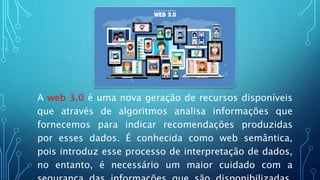 A web 3.0 é uma nova geração de recursos disponíveis
que através de algoritmos analisa informações que
fornecemos para indicar recomendações produzidas
por esses dados. É conhecida como web semântica,
pois introduz esse processo de interpretação de dados,
no entanto, é necessário um maior cuidado com a
 