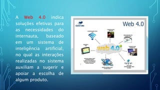 A Web 4.0 indica
soluções efetivas para
as necessidades do
internauta, baseado
em um sistema de
inteligência artificial,
no qual as interações
realizadas no sistema
auxiliam a sugerir e
apoiar a escolha de
algum produto.
 