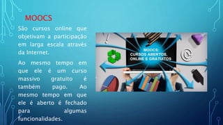 MOOCS
São cursos online que
objetivam a participação
em larga escala através
da Internet.
Ao mesmo tempo em
que ele é um curso
massivo gratuito é
também pago. Ao
mesmo tempo em que
ele é aberto é fechado
para algumas
funcionalidades.
 