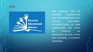 REA
São qualquer tipo de
material educacional
que está disponível para
(re)uso, (re)criação,
(re)significação na rede
globalizada, por meio
de licenças de
permissão de uso, como
por exemplo, a Creative
Common.
 