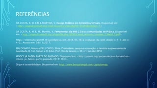 REFERÊNCIAS
DA COSTA, R. M. E.M & MARTINS, V. Design Didático em Ambientes Virtuais. Disponível em:
<http://pigead.lanteuff.org/mod/resource/view.php?id=44256&redirect=1>
DA COSTA, R. M. E. M.; Martins, V. Ferramentas da Web 2.0 e as comunidades de Prática. Disponível
em: <http://pigead.lanteuff.org/pluginfile.php/60938/mod_resource/content/2/Web2.0.pdf>.
https://ciberculturaismt1314.wordpress.com/2014/05/18/a-evolucao-da-web-desde-o-1-0-ate-o-
4-0/. Acesso em: 03/11/2017.
MALDONATO, Mauro e DELL’ORCO, Silvia. Criatividade, pesquisa e inovação: o caminho surpreendente da
descoberta. B. Téc. Senac: a R. Educ. Prof., Rio de Janeiro, v. 36, n.1, jan./abr. 2010.
MOOCS JÁ FAZEM PARTE DO PASSADO. Disponível em; <http://porvir.org/porpensar/em-harvard-os-
moocs-ja-fazem-parte-passado/20131101>.
O que é acessibilidade. Disponível em: http://www.bengalalegal.com/capitulomaq.
 