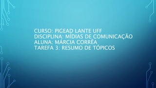 CURSO: PIGEAD LANTE UFF
DISCIPLINA: MÍDIAS DE COMUNICAÇÃO
ALUNA: MÁRCIA CORRÊA
TAREFA 3: RESUMO DE TÓPICOS
 