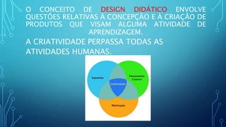 O CONCEITO DE DESIGN DIDÁTICO ENVOLVE
QUESTÕES RELATIVAS À CONCEPÇÃO E À CRIAÇÃO DE
PRODUTOS QUE VISAM ALGUMA ATIVIDADE DE
APRENDIZAGEM.
A CRIATIVIDADE PERPASSA TODAS AS
ATIVIDADES HUMANAS.
 