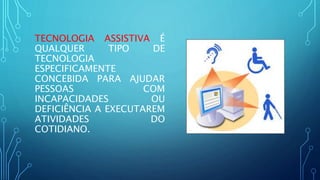 TECNOLOGIA ASSISTIVA É
QUALQUER TIPO DE
TECNOLOGIA
ESPECIFICAMENTE
CONCEBIDA PARA AJUDAR
PESSOAS COM
INCAPACIDADES OU
DEFICIÊNCIA A EXECUTAREM
ATIVIDADES DO
COTIDIANO.
 