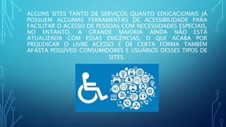 ALGUNS SITES TANTO DE SERVIÇOS QUANTO EDUCACIONAIS JÁ
POSSUEM ALGUMAS FERRAMENTAS DE ACESSIBILIDADE PARA
FACILITAR O ACESSO DE PESSOAS COM NECESSIDADES ESPECIAIS,
NO ENTANTO, A GRANDE MAIORIA AINDA NÃO ESTÁ
ATUALIZADA COM ESSAS EXIGÊNCIAS, O QUE ACABA POR
PREJUDICAR O LIVRE ACESSO E DE CERTA FORMA TAMBÉM
AFASTA POSSÍVEIS CONSUMIDORES E USUÁRIOS DESSES TIPOS DE
SITES.
 