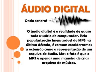 ÁUDIO DIGITAL
Onda sonora!

 O áudio digital é a realidade de quase
   todo usuário de computador. Pela
 popularização imensurável do MP3 na
última década, é comum considerarmos
a extensão como a representação de um
  arquivo de áudio. Mas o fato é que o
  MP3 é apenas uma maneira de criar
         arquivos de músicas.
 