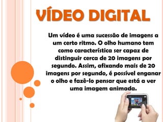 VÍDEO DIGITAL
  Um vídeo é uma sucessão de imagens a
    um certo ritmo. O olho humano tem
      como característica ser capaz de
     distinguir cerca de 20 imagens por
   segundo. Assim, afixando mais de 20
 imagens por segundo, é possível enganar
   o olho e fazê-lo pensar que está a ver
           uma imagem animada.
 