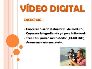 VÍDEO DIGITAL
EXERCÍCIO:

 Capturar diversas fotografias do produtos;
 Capturar fotografias de grupo e individual;

 Transferir para o computador (CABO USB);

 Armazenar em uma pasta.
 