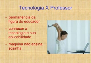 Tecnologia X Professor -  permanência da figura do educador -  conhecer a tecnologia e sua aplicabilidade -  máquina não ensina sozinha 