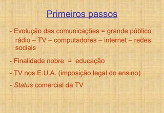 Primeiros passos - Evolução das comunicações = grande público rádio – TV – computadores – internet – redes sociais - Finalidade nobre  =  educação - TV nos E.U.A. (imposição legal do ensino) - Status  comercial da TV 