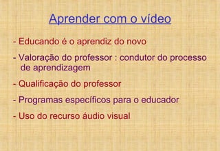 Aprender com o vídeo - Educando é o aprendiz do novo - Valoração do professor : condutor do processo de aprendizagem - Qualificação do professor - Programas específicos para o educador - Uso do recurso áudio visual 