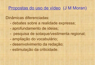 Propostas do uso de vídeo   (J M Moran) Dinâmicas diferenciadas: - debates sobre a realidade expressa;  - aprofundamento de ideias; -  pesquisa de sotaque/vestimenta regional; - ampliação do vocabulário; - desenvolvimento da redação; - estimulação da criticidade. 