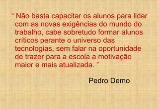 “  Não basta capacitar os alunos para lidar com as novas exigências do mundo do trabalho, cabe sobretudo formar alunos críticos perante o universo das tecnologias, sem falar na oportunidade de trazer para a escola a motivação maior e mais atualizada. ”  Pedro Demo 