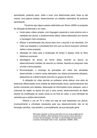 aprendizado, podendo parar, voltar e rever uma determinada parte, frase ou até
mesmo uma palavra isolada, desenvolvendo um trabalho sistemático de profundo
aprendizado.
            Tomamos aqui alguns passos defendidos por Moran (2000) na proposta
de utilização da televisão e do vídeo:
   •   Iniciar pelos vídeos simples, com linguagem acessível e mais próxima com a
       realidade dos alunos, e posteriormente utilizar vídeos elaborados com termos
       e mensagem mais complexos;
   •   Efetuar a sensibilização dos alunos para com o assunto a ser abordado. Um
       vídeo que desperte a curiosidade fará com que os alunos busquem conhecer
       melhor o tema proposto;
   •   Utilização do vídeo para a localização de tempo e espaço onde os fatos
       históricos ocorreram;
   •   Abordagens     de   temas:     de    forma    direta,   levando     os    alunos     ao
       desenvolvimento imediato do assunto ou indireta, fazendo-os pesquisar mais
       a fundo o tema proposto;
   •   Documentação: o emprego de gravações em vídeo das atividades
       desenvolvidas, e mesmo certas alterações nos vídeos previamente utilizados,
       adequando-os a determinados assuntos ou grupos de alunos.
          A utilização do vídeo permite ao professor ainda efetuar uma série de
dinâmicas diferenciadas como análise de determinadas cenas; aprofundamento dos
pontos marcantes com debates; observação de informações como sotaques, usos e
costumes da região ou época em que a cena ocorre; desenvolvimento de idéias
através da modificação de certas cenas ou do final do vídeo; e uma infinidade de
variantes que a prática demonstrará.
          Efetivar o uso de TV e vídeo em sala de aula despertará nos alunos,
invariavelmente a criticidade necessária para seu desenvolvimento não só de
formação científica, mas também, e principalmente, de sua educação geral.


                      Não basta capacitar os alunos para lidar com as novas exigências do
                      mundo do trabalho, cabe sobretudo formar alunos críticos perante o
                      universo das tecnologias, sem falar na oportunidade de trazer para
                      a escola a motivação maior e mais atualizada. (DEMO, 2005)
 
