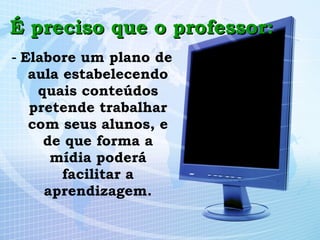 É preciso que o professor: -  Elabore um plano de aula estabelecendo quais conteúdos pretende trabalhar com seus alunos, e de que forma a mídia poderá facilitar a aprendizagem. 