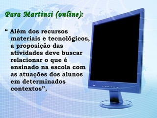 Para Martinsi (online): “  Além dos recursos materiais e tecnológicos, a proposição das atividades deve buscar relacionar o que é ensinado na escola com as atuações dos alunos em determinados contextos”, 