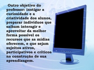 Outro objetivo do professor: instigar a curiosidade e a criatividade dos alunos, preparar indivíduos que saibam interagir e aproveitar da melhor forma possível os recursos que as mídias oferecem, e que sejam sujeitos ativos, participativos e críticos na construção de sua aprendizagem. 