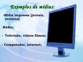 Exemplos de mídias: -Mídia impressa (jornais, revistas); -Rádio; Televisão, vídeos filmes; - Computador, internet;   