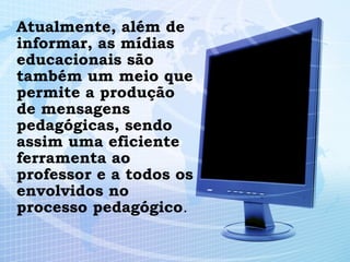 Atualmente, além de informar, as mídias educacionais são também um meio que permite a produção de mensagens pedagógicas, sendo assim uma eficiente ferramenta ao professor e a todos os envolvidos no processo pedagógico . 