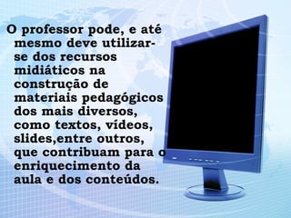 O professor pode, e até mesmo deve utilizar-se dos recursos midiáticos na construção de materiais pedagógicos dos mais diversos, como textos, vídeos, slides,entre outros, que contribuam para o enriquecimento da aula e dos conteúdos. 