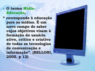 O termo  Mídia- Educação , “  corresponde à educação para as mídias. É um novo campo de saber cujos objetivos visam à formação do usuário ativo, crítico e criativo de todas as tecnologias de comunicação e informação”. (BELLONI, 2005. p 12) 