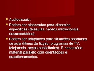   Audiovisuais:
   Podem ser elaborados para clientelas
    específicas (teleaulas, vídeos instrucionais,
    documentários).
   Podem ser adaptados para situações oportunas
    de aula (filmes de ficção, programas de TV,
    telejornais, peças publicitárias). É necessário
    material paralelo com orientações e
    questionamentos.
 