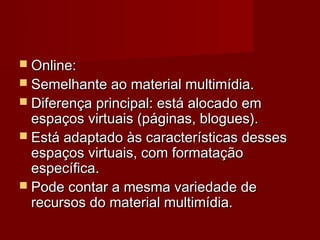  Online:
 Semelhante ao material multimídia.
 Diferença principal: está alocado em
  espaços virtuais (páginas, blogues).
 Está adaptado às características desses
  espaços virtuais, com formatação
  específica.
 Pode contar a mesma variedade de
  recursos do material multimídia.
 