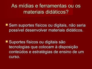 As mídias e ferramentas ou os
       materiais didáticos?

 Sem suportes físicos ou digitais, não seria
 possível desenvolver materiais didáticos.

 Suportes físicos ou digitais são
 tecnologias que colocam à disposição
 conteúdos e estratégias de ensino de um
 curso.
 