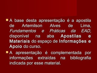 A   base desta apresentação é a apostila
  de    Artemilson    Alves    de     Lima,
  Fundamentos e Práticas da EAD,
  disponível    na   aba     Apostilas   e
  Materiais do espaço de Informações e
  Apoio do curso.
 A apresentação é complementada por
  informações extraídas na bibliografia
  indicada por esse material.
 