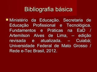 Bibliografia básica
 Ministérioda Educação. Secretaria de
 Educação Profissional e Tecnológica.
 Fundamentos e Práticas na EaD /
 Artemilson Alves de Lima, -- edição
 revisada e atualizada. – Cuiabá;
 Universidade Federal de Mato Grosso /
 Rede e-Tec Brasil, 2012.
 