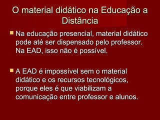 O material didático na Educação a
             Distância
 Na educação presencial, material didático
 pode até ser dispensado pelo professor.
 Na EAD, isso não é possível.

 A EAD é impossível sem o material
 didático e os recursos tecnológicos,
 porque eles é que viabilizam a
 comunicação entre professor e alunos.
 