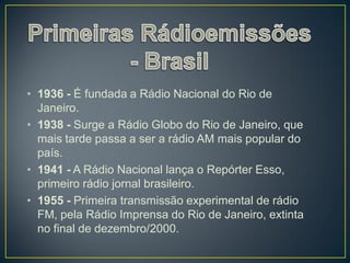 • 1936 - É fundada a Rádio Nacional do Rio de
  Janeiro.
• 1938 - Surge a Rádio Globo do Rio de Janeiro, que
  mais tarde passa a ser a rádio AM mais popular do
  país.
• 1941 - A Rádio Nacional lança o Repórter Esso,
  primeiro rádio jornal brasileiro.
• 1955 - Primeira transmissão experimental de rádio
  FM, pela Rádio Imprensa do Rio de Janeiro, extinta
  no final de dezembro/2000.
 