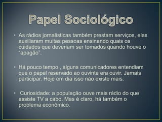 • As rádios jornalísticas também prestam serviços, elas
  auxiliaram muitas pessoas ensinando quais os
  cuidados que deveriam ser tomados quando houve o
  “apagão”.

• Há pouco tempo , alguns comunicadores entendiam
  que o papel reservado ao ouvinte era ouvir. Jamais
  participar. Hoje em dia isso não existe mais.

• Curiosidade: a população ouve mais rádio do que
  assiste TV a cabo. Mas é claro, há também o
  problema econômico.
 