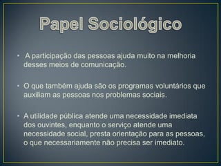 • A participação das pessoas ajuda muito na melhoria
  desses meios de comunicação.

• O que também ajuda são os programas voluntários que
  auxiliam as pessoas nos problemas sociais.

• A utilidade pública atende uma necessidade imediata
  dos ouvintes, enquanto o serviço atende uma
  necessidade social, presta orientação para as pessoas,
  o que necessariamente não precisa ser imediato.
 