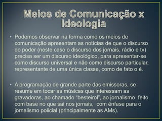 • Podemos observar na forma como os meios de
  comunicação apresentam as notícias de que o discurso
  do poder (neste caso o discurso dos jornais, rádio e tv)
  precisa ser um discurso ideológico, para apresentar-se
  como discurso universal e não como discurso particular,
  representante de uma única classe, como de fato o é.

• A programação de grande parte das emissoras, se
  resume em tocar as músicas que interessam as
  gravadoras, ao chamado “besteirol”, ao jornalismo feito
  com base no que sai nos jornais, com ênfase para o
  jornalismo policial (principalmente as AMs).
 