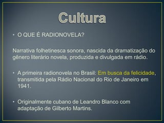 • O QUE É RADIONOVELA?

Narrativa folhetinesca sonora, nascida da dramatização do
gênero literário novela, produzida e divulgada em rádio.

• A primeira radionovela no Brasil: Em busca da felicidade,
  transmitida pela Rádio Nacional do Rio de Janeiro em
  1941.

• Originalmente cubano de Leandro Blanco com
  adaptação de Gilberto Martins.
 