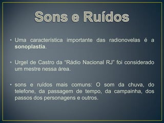 • Uma característica importante das radionovelas é a
  sonoplastia.

• Urgel de Castro da “Rádio Nacional RJ” foi considerado
  um mestre nessa área.

• sons e ruídos mais comuns: O som da chuva, do
  telefone, da passagem de tempo, da campainha, dos
  passos dos personagens e outros.
 