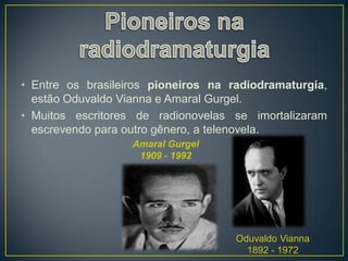 • Entre os brasileiros pioneiros na radiodramaturgia,
  estão Oduvaldo Vianna e Amaral Gurgel.
• Muitos escritores de radionovelas se imortalizaram
  escrevendo para outro gênero, a telenovela.
                   Amaral Gurgel
                    1909 - 1992




                                     Oduvaldo Vianna
                                       1892 - 1972
 