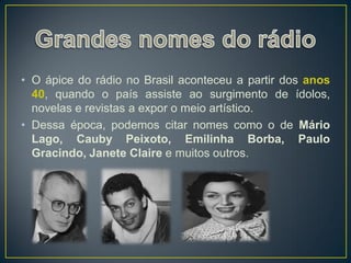 • O ápice do rádio no Brasil aconteceu a partir dos anos
  40, quando o país assiste ao surgimento de ídolos,
  novelas e revistas a expor o meio artístico.
• Dessa época, podemos citar nomes como o de Mário
  Lago, Cauby Peixoto, Emilinha Borba, Paulo
  Gracindo, Janete Claire e muitos outros.
 