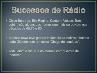 • Chico Buarque, Elis Regina, Caetano Veloso, Tom
  Jobim, são alguns dos nomes que mais se ouviam nas
  décadas de 60,70 e 80.

• A bossa nova teve grande influência do violinista baiano
  João Gilberto com a música “Chega de saudade”.

• Tom Jobim e Vinícius de Moraes com “Garota de
  Ipanema”
 
