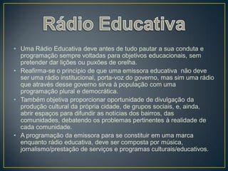 • Uma Rádio Educativa deve antes de tudo pautar a sua conduta e
  programação sempre voltadas para objetivos educacionais, sem
  pretender dar lições ou puxões de orelha.
• Reafirma-se o princípio de que uma emissora educativa não deve
  ser uma rádio institucional, porta-voz do governo, mas sim uma rádio
  que através desse governo sirva à população com uma
  programação plural e democrática.
• Também objetiva proporcionar oportunidade de divulgação da
  produção cultural da própria cidade, de grupos sociais, e, ainda,
  abrir espaços para difundir as notícias dos bairros, das
  comunidades, debatendo os problemas pertinentes à realidade de
  cada comunidade.
• A programação da emissora para se constituir em uma marca
  enquanto rádio educativa, deve ser composta por música,
  jornalismo/prestação de serviços e programas culturais/educativos.
 