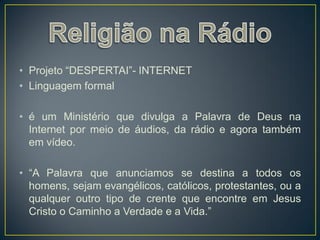 • Projeto “DESPERTAI”- INTERNET
• Linguagem formal

• é um Ministério que divulga a Palavra de Deus na
  Internet por meio de áudios, da rádio e agora também
  em vídeo.

• “A Palavra que anunciamos se destina a todos os
  homens, sejam evangélicos, católicos, protestantes, ou a
  qualquer outro tipo de crente que encontre em Jesus
  Cristo o Caminho a Verdade e a Vida.”
 