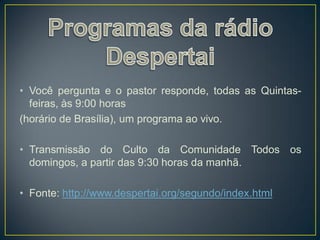 • Você pergunta e o pastor responde, todas as Quintas-
  feiras, às 9:00 horas
(horário de Brasília), um programa ao vivo.

• Transmissão do Culto da Comunidade Todos os
  domingos, a partir das 9:30 horas da manhã.

• Fonte: http://www.despertai.org/segundo/index.html
 