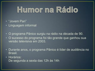 • “Jovem Pan”
• Linguagem informal

• O programa Pânico surgiu na rádio na década de 90.
• O sucesso do programa foi tão grande que ganhou sua
  versão televisiva em 2003.

• Durante anos, o programa Pânico é líder de audiência no
  Brasil.
• Horários:
  De segunda a sexta das 12h às 14h
 