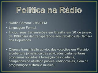 • “Rádio Câmara” - 96.9 FM
• Linguagem Formal
• Iniciou suas transmissões em Brasília em 20 de janeiro
  de 1999 para dar transparência aos trabalhos da Câmara
  dos Deputados.

• Oferece transmissão ao vivo das votações em Plenário,
  a cobertura jornalística das atividades parlamentares,
  programas voltados à formação de cidadania,
  campanhas de utilidade pública, radionovelas, além da
  programação cultural e musical.
 