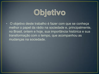 • O objetivo deste trabalho é fazer com que se conheça
  melhor o papel da rádio na sociedade e, principalmente,
  no Brasil, ontem e hoje, sua importância histórica e sua
  transformação com o tempo, que acompanhou as
  mudanças na sociedade.
 