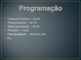 •   “Câmara é Notícia” – 00:00
•   “Palavra Aberta” – 06:15
•   “Brasil em Debate” – 06:30
•   “Plenário” – 14:00
•   “Voz do Brasil” - 19h40 às 20h.
•   Etc.
 